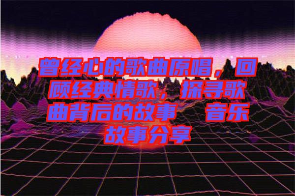 曾經心的歌曲原唱，回顧經典情歌，探尋歌曲背后的故事  音樂故事分享