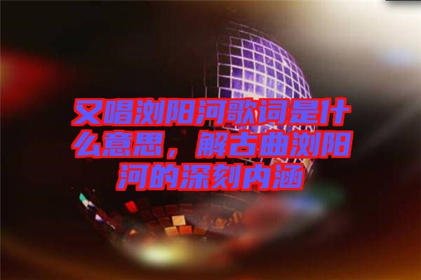 又唱瀏陽河歌詞是什么意思，解古曲瀏陽河的深刻內(nèi)涵