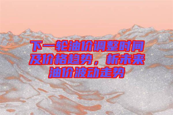 下一輪油價調整時間及價格趨勢，析未來油價波動走勢