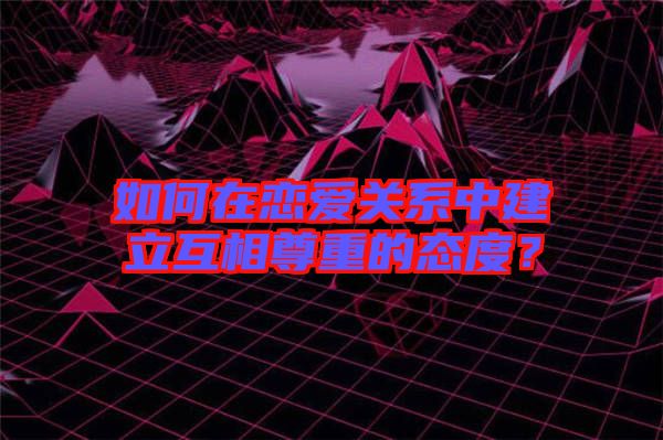 如何在戀愛關(guān)系中建立互相尊重的態(tài)度？