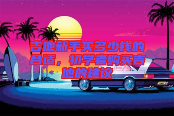 吉他新手買多少錢的合適，初學者購買吉他的建議
