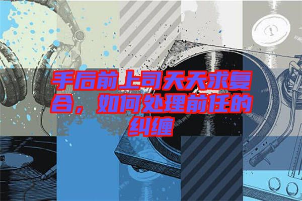 手后前上司天天求復合，如何處理前任的糾纏