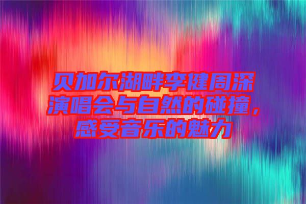 貝加爾湖畔李健周深演唱會與自然的碰撞，感受音樂的魅力