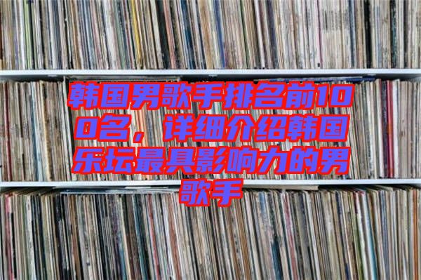 韓國男歌手排名前100名，詳細(xì)介紹韓國樂壇最具影響力的男歌手
