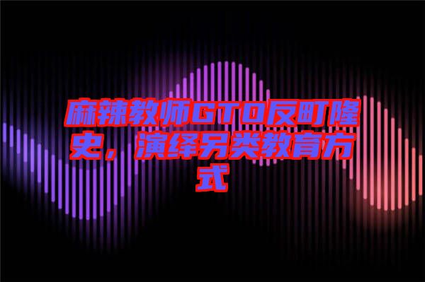 麻辣教師GTO反町隆史，演繹另類教育方式