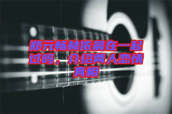鄭元暢林依晨在一起過嗎，介紹兩人戀情真相