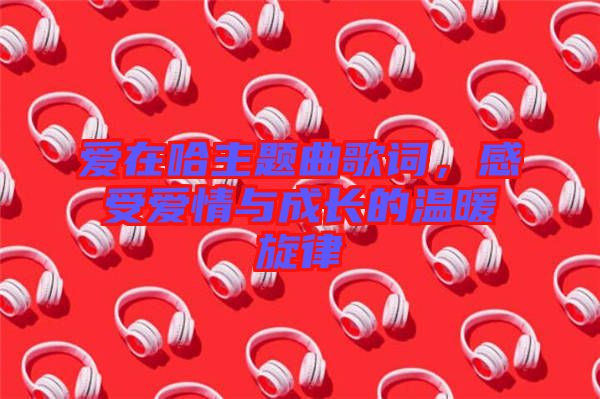 愛在哈主題曲歌詞，感受愛情與成長(zhǎng)的溫暖旋律