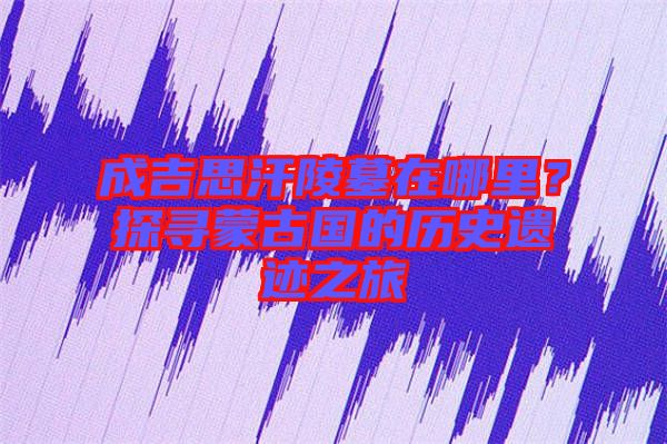 成吉思汗陵墓在哪里？探尋蒙古國(guó)的歷史遺跡之旅
