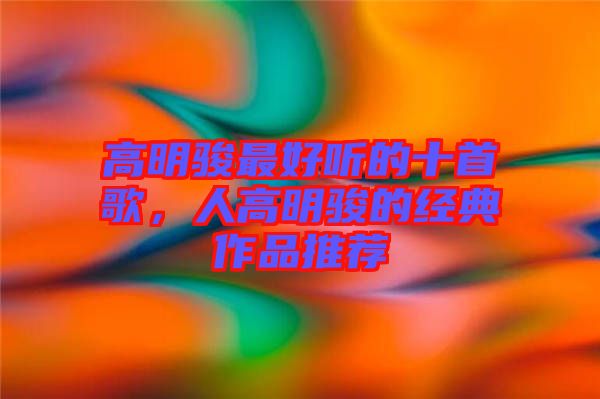 高明駿最好聽的十首歌，人高明駿的經(jīng)典作品推薦