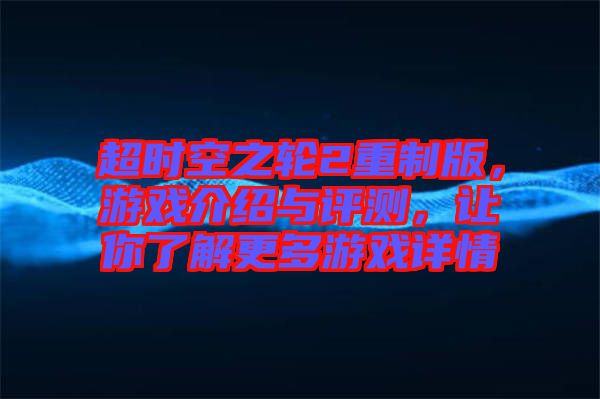 超時空之輪2重制版，游戲介紹與評測，讓你了解更多游戲詳情