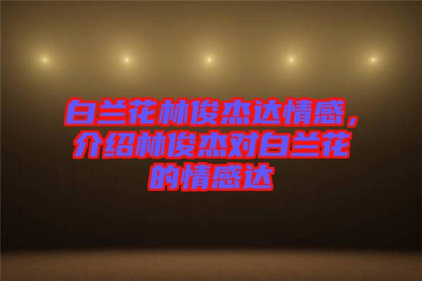 白蘭花林俊杰達情感，介紹林俊杰對白蘭花的情感達