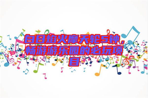 白日焰火摩天輪5鐘，暢游游樂(lè)園的必玩項(xiàng)目