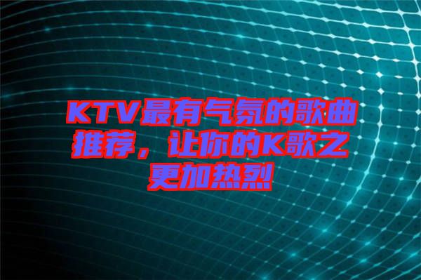 KTV最有氣氛的歌曲推薦，讓你的K歌之更加熱烈