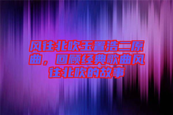 風(fēng)往北吹玉置浩二原曲，回顧經(jīng)典歌曲風(fēng)往北吹的故事