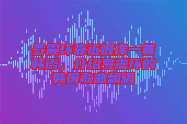 羅震環(huán)靠近很像一首韓語，介紹羅震環(huán)的韓國歌曲翻唱