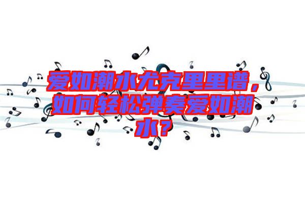 愛如潮水尤克里里譜，如何輕松彈奏愛如潮水？