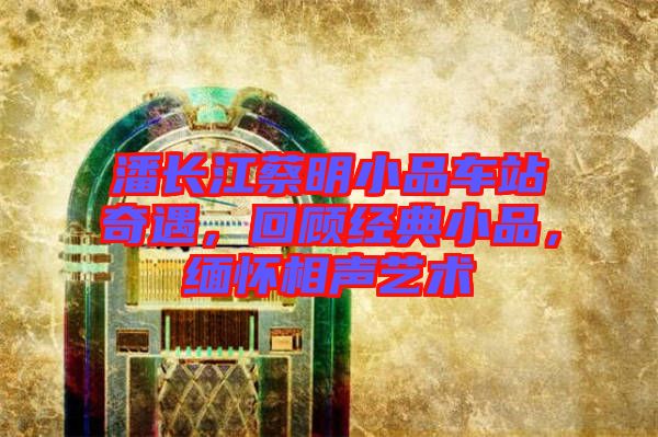 潘長(zhǎng)江蔡明小品車站奇遇，回顧經(jīng)典小品，緬懷相聲藝術(shù)