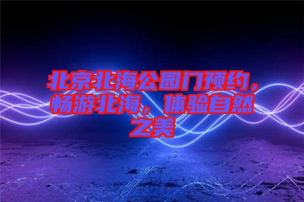 北京北海公園門預約，暢游北海，體驗自然之美