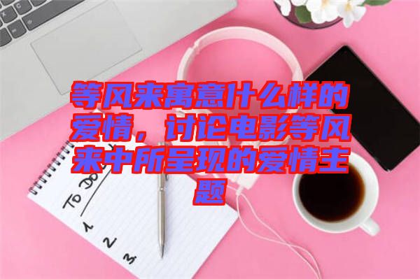 等風(fēng)來(lái)寓意什么樣的愛(ài)情，討論電影等風(fēng)來(lái)中所呈現(xiàn)的愛(ài)情主題