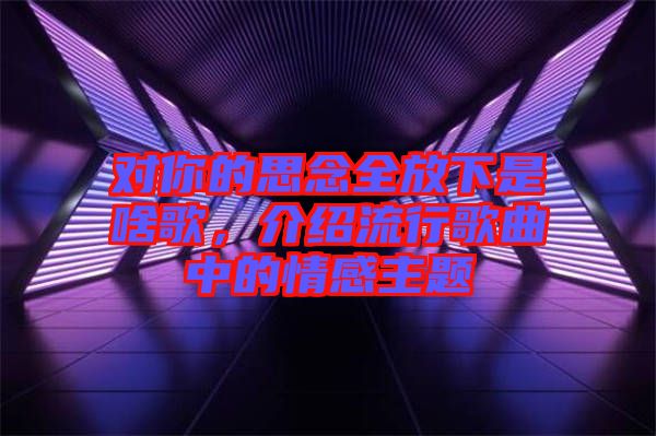 對(duì)你的思念全放下是啥歌，介紹流行歌曲中的情感主題