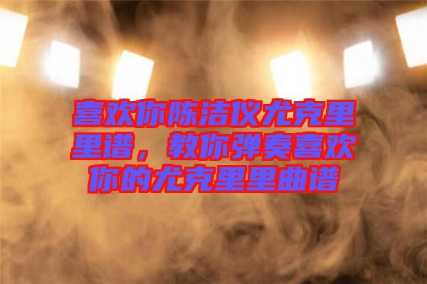 喜歡你陳潔儀尤克里里譜，教你彈奏喜歡你的尤克里里曲譜