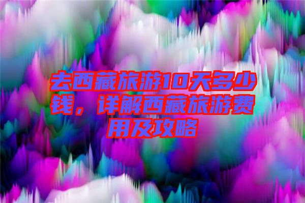 去西藏旅游10天多少錢，詳解西藏旅游費(fèi)用及攻略