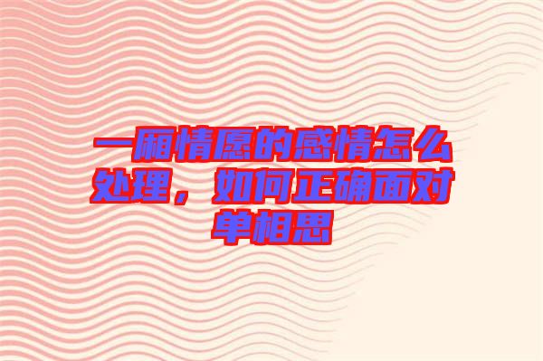 一廂情愿的感情怎么處理，如何正確面對單相思