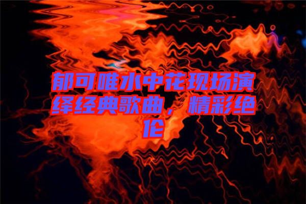 郁可唯水中花現(xiàn)場演繹經(jīng)典歌曲，精彩絕倫