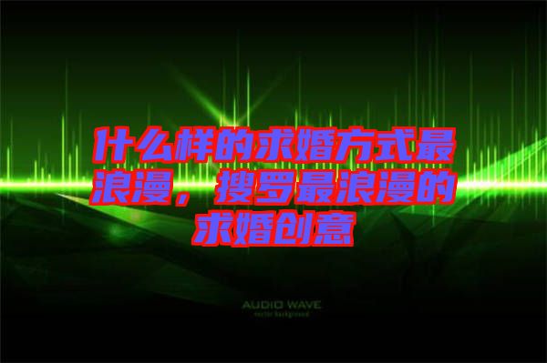 什么樣的求婚方式最浪漫，搜羅最浪漫的求婚創(chuàng)意