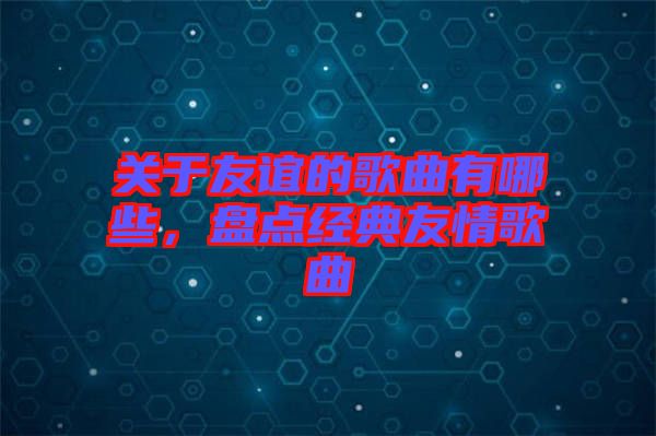 關于友誼的歌曲有哪些，盤點經典友情歌曲