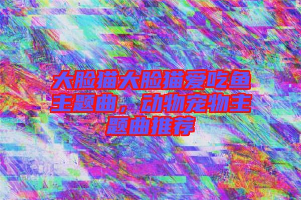 大臉貓大臉貓愛吃魚主題曲，動物寵物主題曲推薦