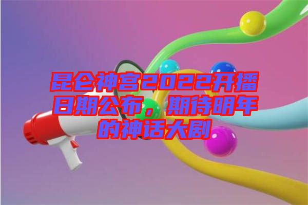 昆侖神宮2022開播日期公布，期待明年的神話大劇
