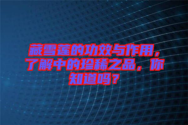 藏雪蓮的功效與作用，了解中的珍稀之品，你知道嗎？