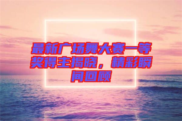最新廣場舞大賽一等獎得主揭曉，精彩瞬間回顧
