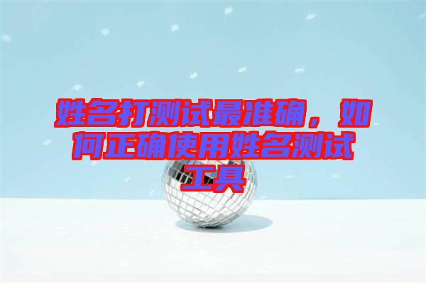 姓名打測(cè)試最準(zhǔn)確，如何正確使用姓名測(cè)試工具