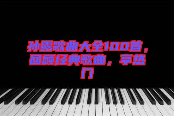 孫露歌曲大全100首，回顧經(jīng)典歌曲，享熱門(mén)
