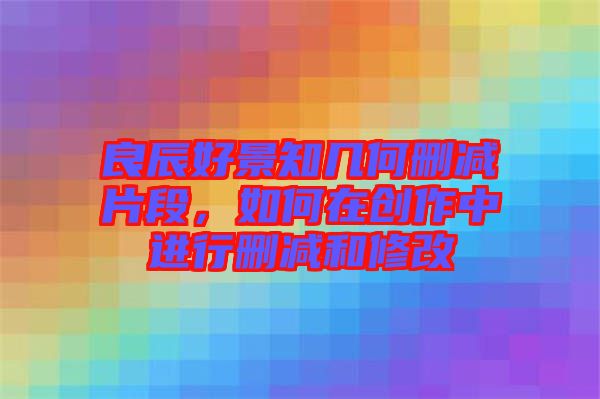 良辰好景知幾何刪減片段，如何在創(chuàng)作中進(jìn)行刪減和修改