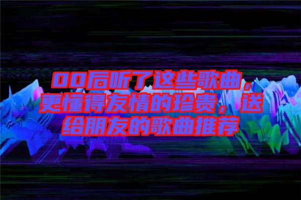00后聽(tīng)了這些歌曲，更懂得友情的珍貴，送給朋友的歌曲推薦