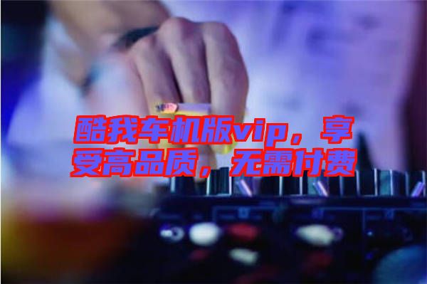 酷我車機(jī)版vip，享受高品質(zhì)，無需付費(fèi)