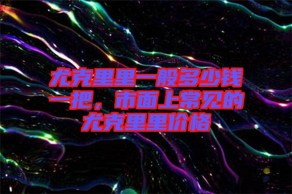 尤克里里一般多少錢一把，市面上常見的尤克里里價格