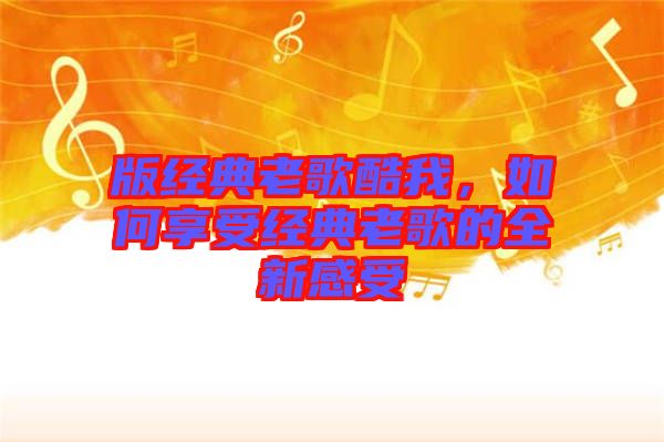 版經(jīng)典老歌酷我，如何享受經(jīng)典老歌的全新感受