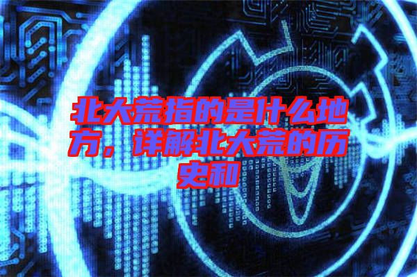北大荒指的是什么地方，詳解北大荒的歷史和