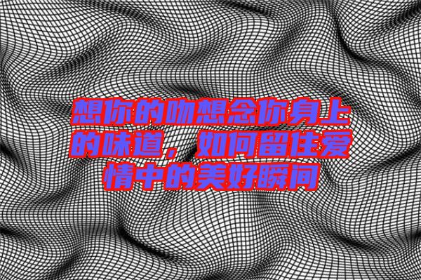 想你的吻想念你身上的味道，如何留住愛情中的美好瞬間