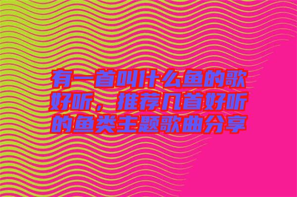 有一首叫什么魚(yú)的歌好聽(tīng)，推薦幾首好聽(tīng)的魚(yú)類(lèi)主題歌曲分享
