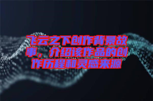 飛云之下創(chuàng)作背景故事，介紹該作品的創(chuàng)作歷程和靈感來源