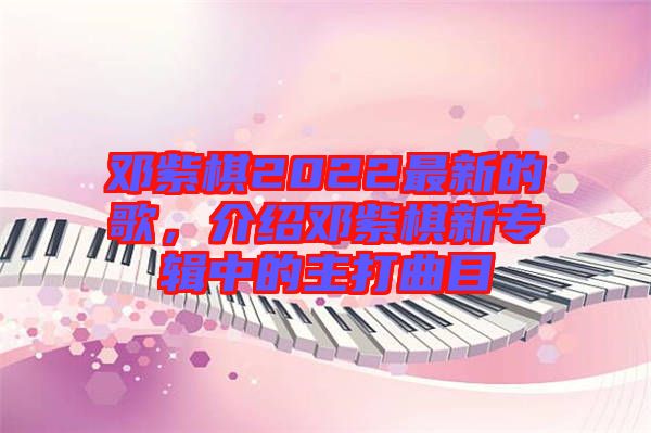 鄧紫棋2022最新的歌，介紹鄧紫棋新專輯中的主打曲目