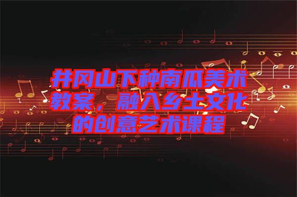 井岡山下種南瓜美術(shù)教案，融入鄉(xiāng)土文化的創(chuàng)意藝術(shù)課程
