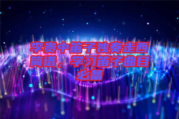 李貴中笛子獨奏走西簡譜，學(xué)習(xí)笛子曲目必備