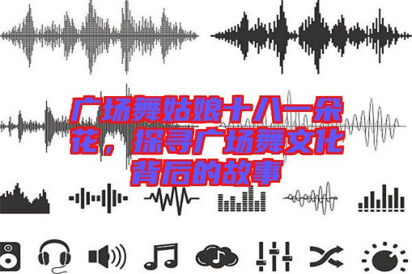 廣場舞姑娘十八一朵花，探尋廣場舞文化背后的故事