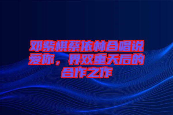 鄧紫棋蔡依林合唱說(shuō)愛(ài)你，界雙重天后的合作之作